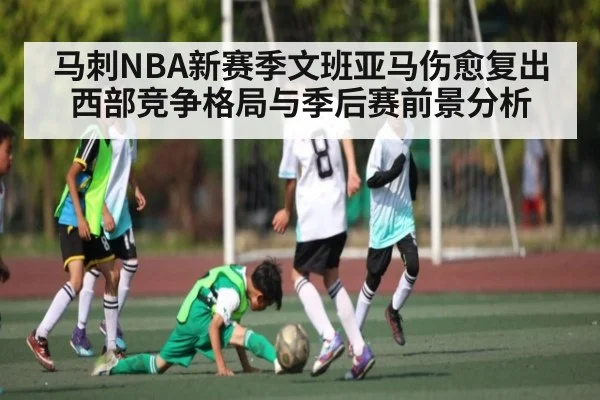马刺NBA新赛季文班亚马伤愈复出西部竞争格局与季后赛前景分析